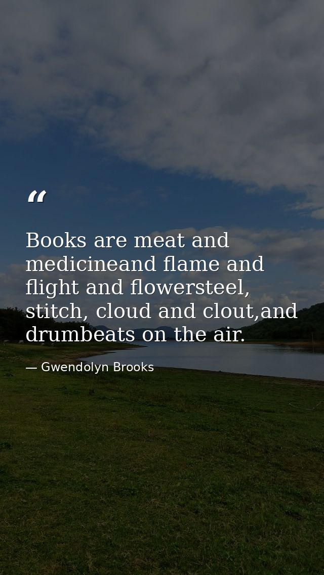 Books are meat and medicineand flame and flight and flowersteel, stitch, cloud and clout,and drumbeats on the air. — Gwendolyn Brooks