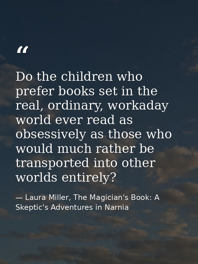 Do the children who prefer books set in the real, ordinary, workaday world ever read as obsessively as those who would m — Laura Miller, The Magician's Book: A Skeptic's Adventures in Narnia
