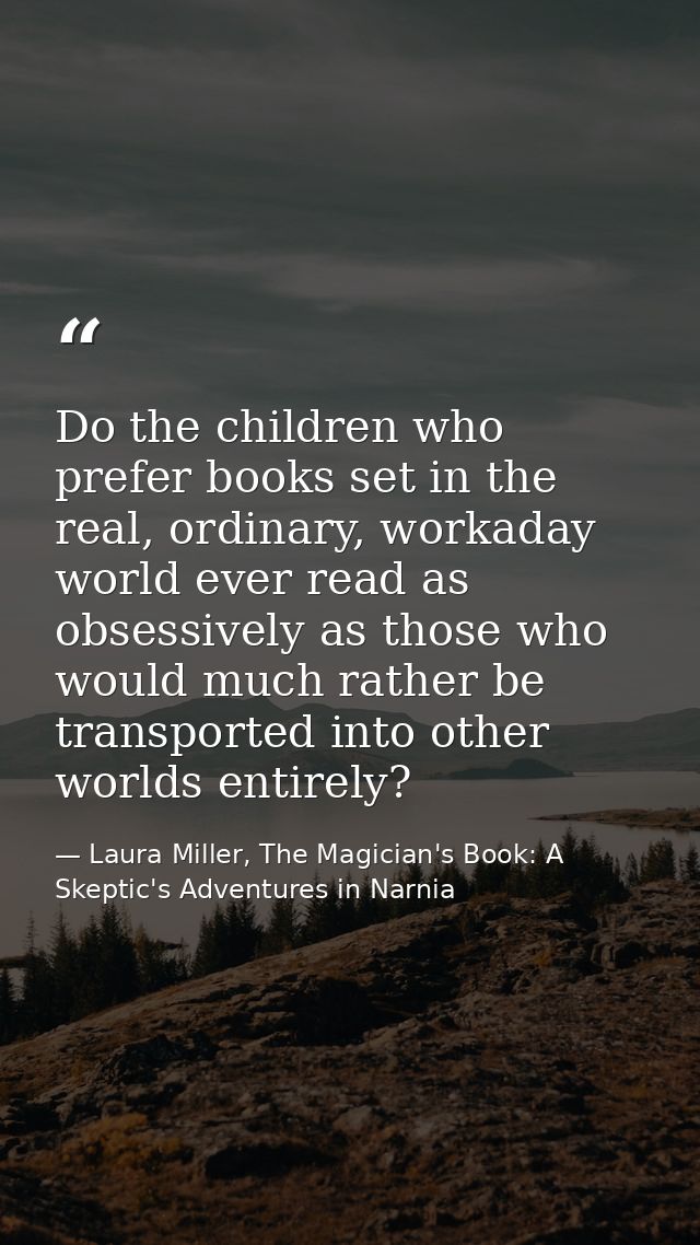 Do the children who prefer books set in the real, ordinary, workaday world ever read as obsessively as those who would m — Laura Miller, The Magician's Book: A Skeptic's Adventures in Narnia