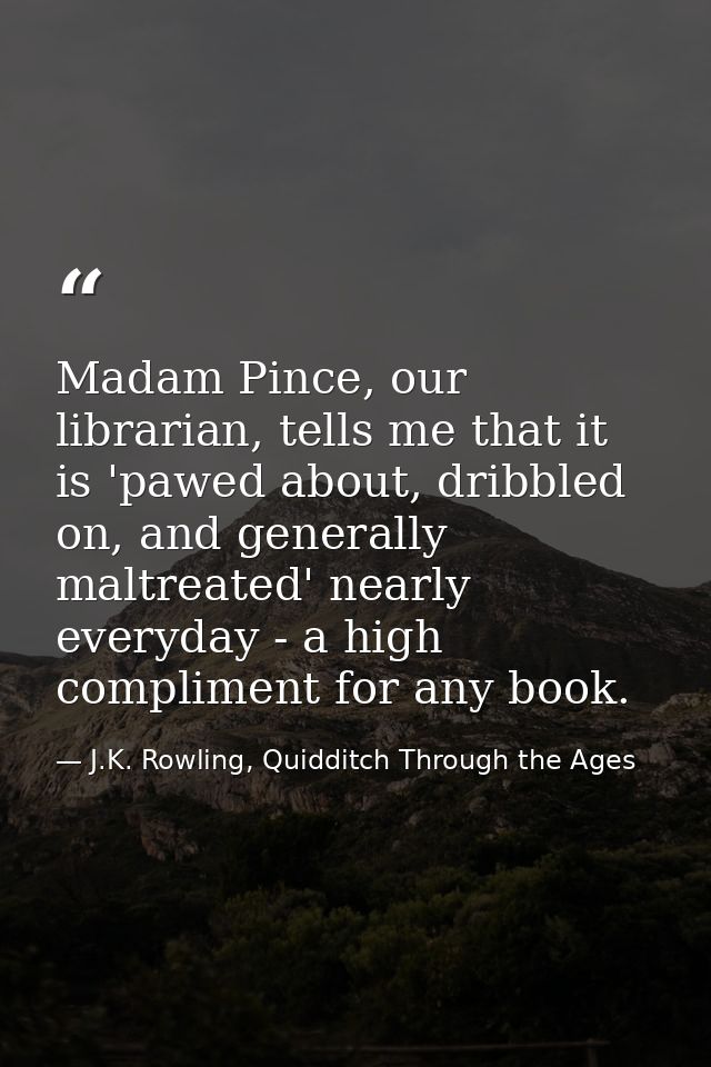 Madam Pince, our librarian, tells me that it is 'pawed about, dribbled on, and generally maltreated' nearly everyday - a — J.K. Rowling, Quidditch Through the Ages
