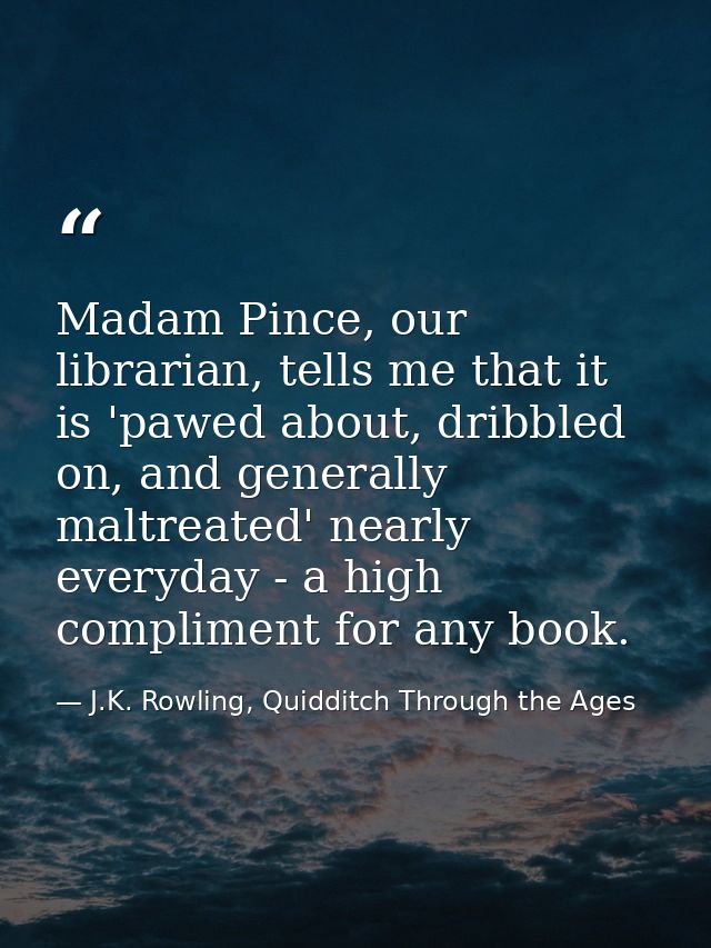 Madam Pince, our librarian, tells me that it is 'pawed about, dribbled on, and generally maltreated' nearly everyday - a — J.K. Rowling, Quidditch Through the Ages