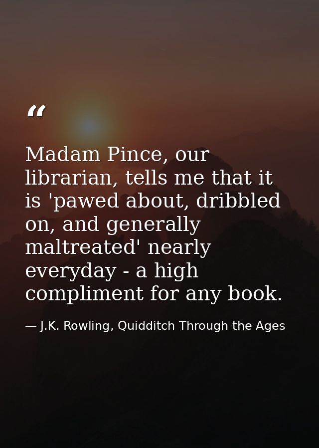 Madam Pince, our librarian, tells me that it is 'pawed about, dribbled on, and generally maltreated' nearly everyday - a — J.K. Rowling, Quidditch Through the Ages