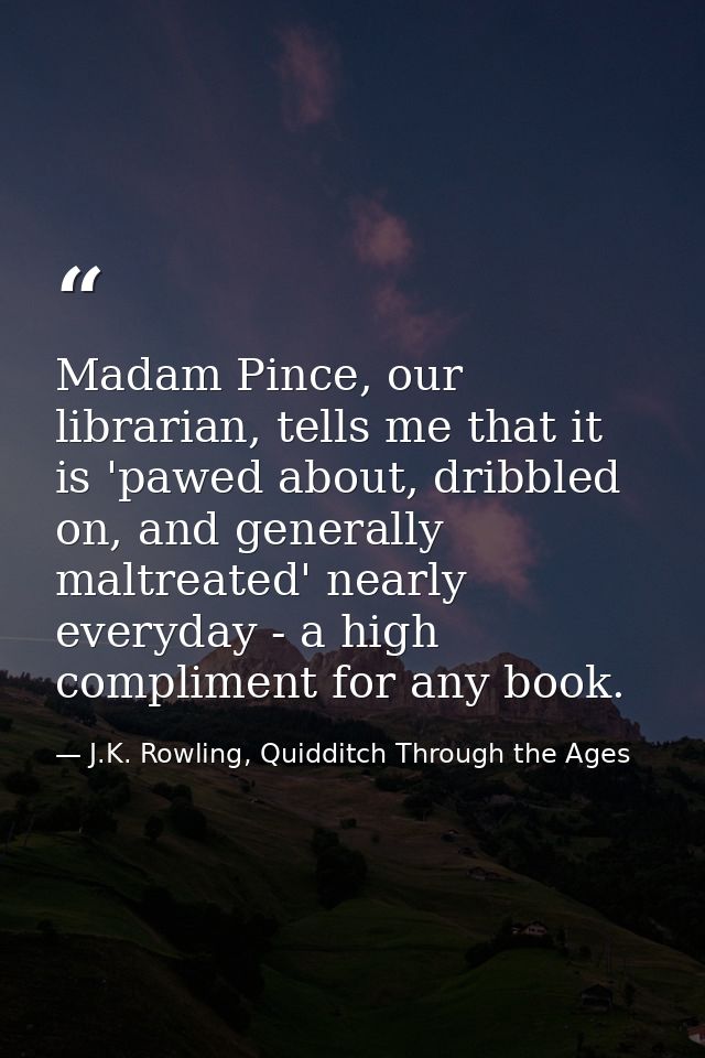 Madam Pince, our librarian, tells me that it is 'pawed about, dribbled on, and generally maltreated' nearly everyday - a — J.K. Rowling, Quidditch Through the Ages