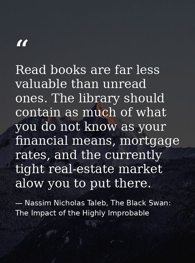 Read books are far less valuable than unread ones. The library should contain as much of what you do not know as your fi — Nassim Nicholas Taleb, The Black Swan: The Impact of the Highly Improbable