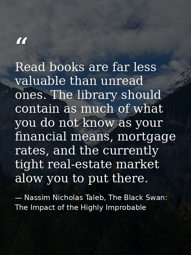 Read books are far less valuable than unread ones. The library should contain as much of what you do not know as your fi — Nassim Nicholas Taleb, The Black Swan: The Impact of the Highly Improbable