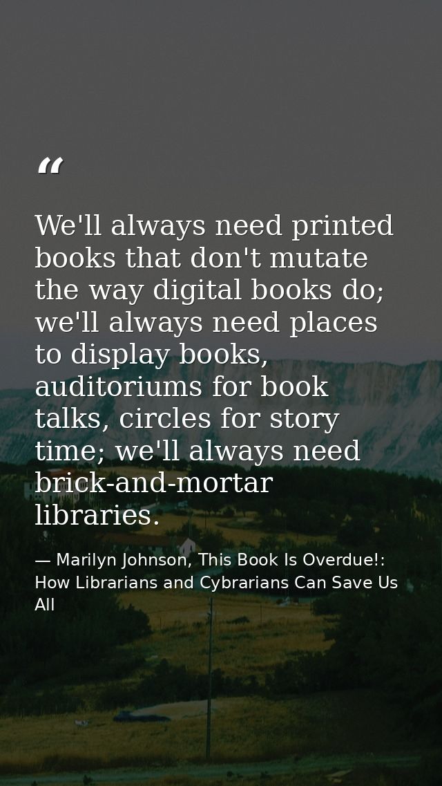 We'll always need printed books that don't mutate the way digital books do; we'll always need places to display books, a — Marilyn Johnson, This Book Is Overdue!: How Librarians and Cybrarians Can Save Us All
