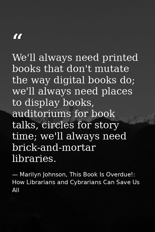We'll always need printed books that don't mutate the way digital books do; we'll always need places to display books, a — Marilyn Johnson, This Book Is Overdue!: How Librarians and Cybrarians Can Save Us All