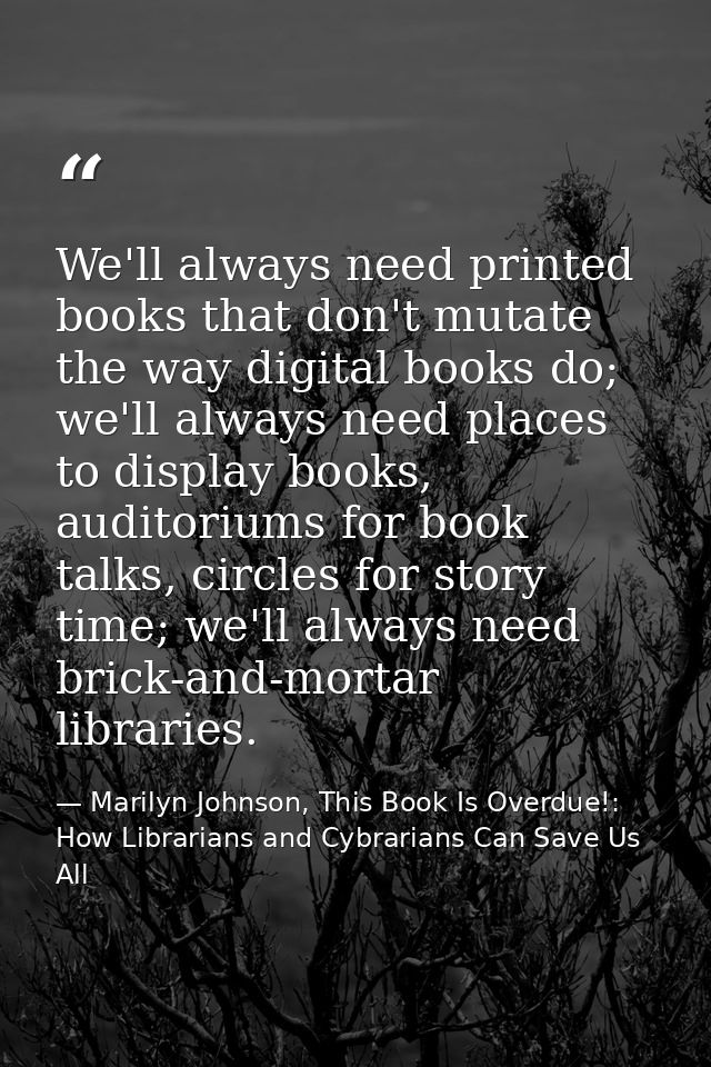 We'll always need printed books that don't mutate the way digital books do; we'll always need places to display books, a — Marilyn Johnson, This Book Is Overdue!: How Librarians and Cybrarians Can Save Us All