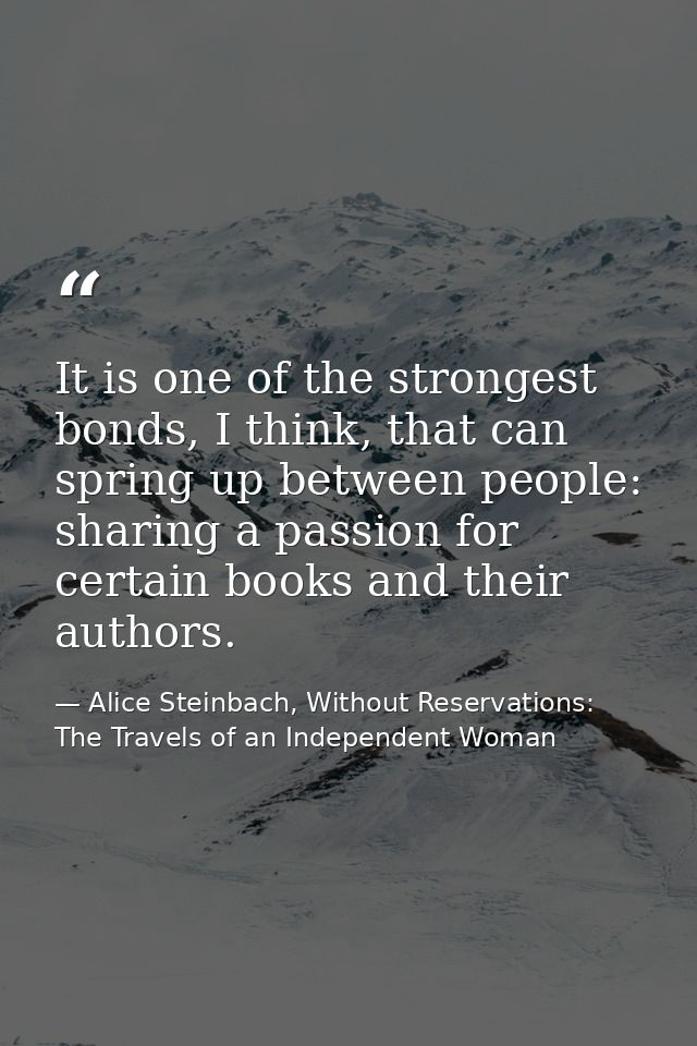 It is one of the strongest bonds, I think, that can spring up between people: sharing a passion for certain books and th — Alice Steinbach, Without Reservations: The Travels of an Independent Woman