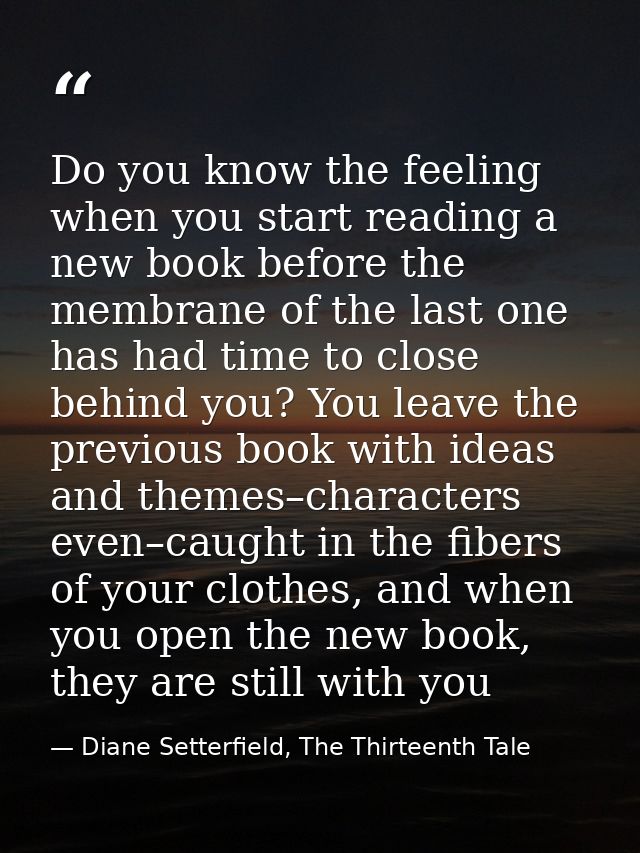 Do you know the feeling when you start reading a new book before the membrane of the last one has had time to close behi — Diane Setterfield, The Thirteenth Tale