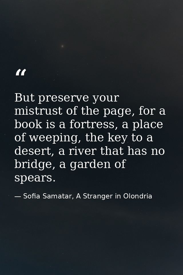 But preserve your mistrust of the page, for a book is a fortress, a place of weeping, the key to a desert, a river that  — Sofia Samatar, A Stranger in Olondria