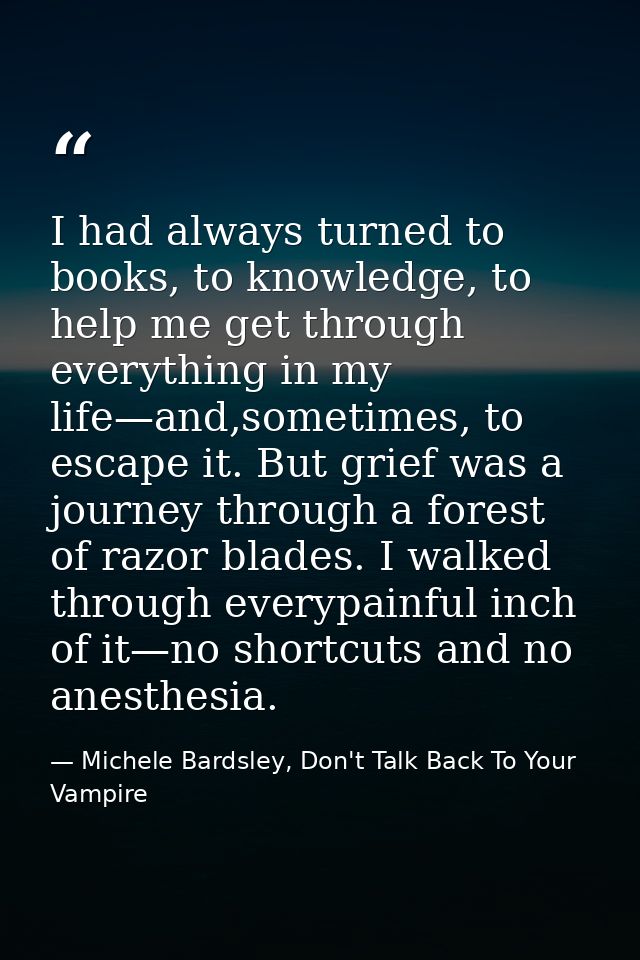 I had always turned to books, to knowledge, to help me get through everything in my life—and,sometimes, to escape it. Bu — Michele Bardsley, Don't Talk Back To Your Vampire