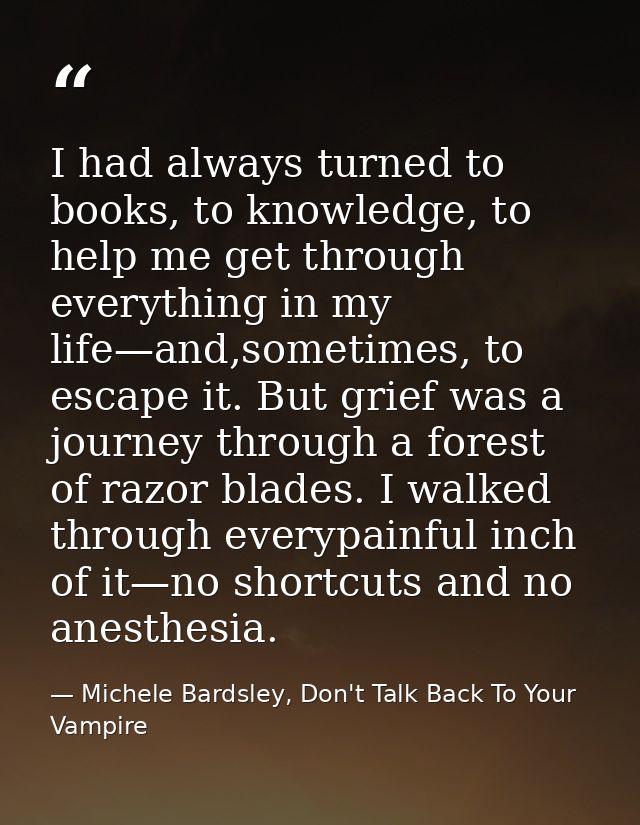 I had always turned to books, to knowledge, to help me get through everything in my life—and,sometimes, to escape it. Bu — Michele Bardsley, Don't Talk Back To Your Vampire