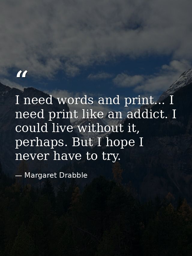 I need words and print... I need print like an addict. I could live without it, perhaps. But I hope I never have to try. — Margaret Drabble