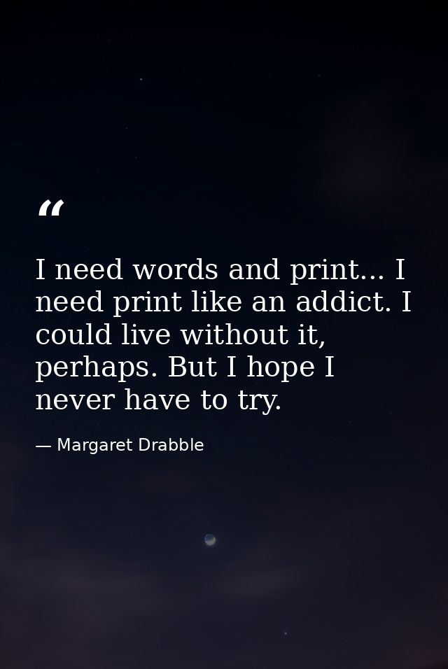 I need words and print... I need print like an addict. I could live without it, perhaps. But I hope I never have to try. — Margaret Drabble
