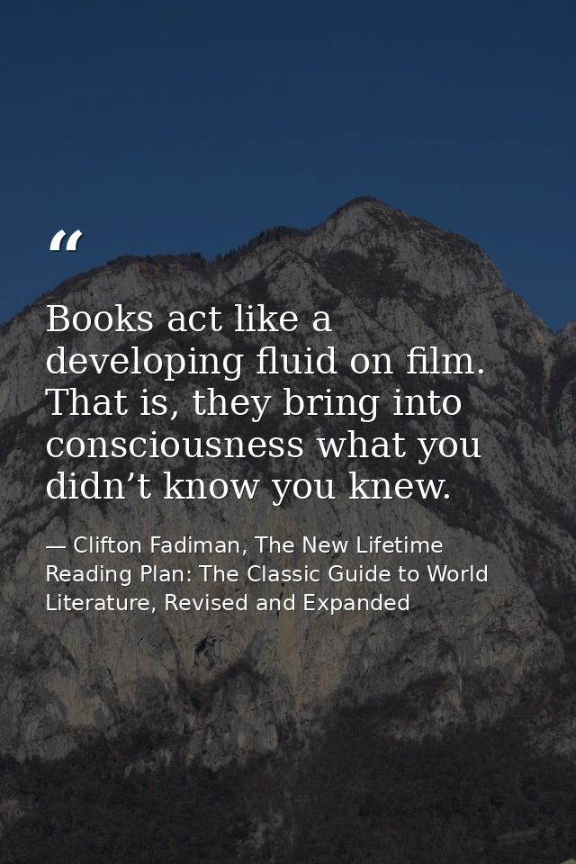 Books act like a developing fluid on film. That is, they bring into consciousness what you didn’t know you knew. — Clifton Fadiman, The New Lifetime Reading Plan: The Classic Guide to World Literature, Revised and Expanded