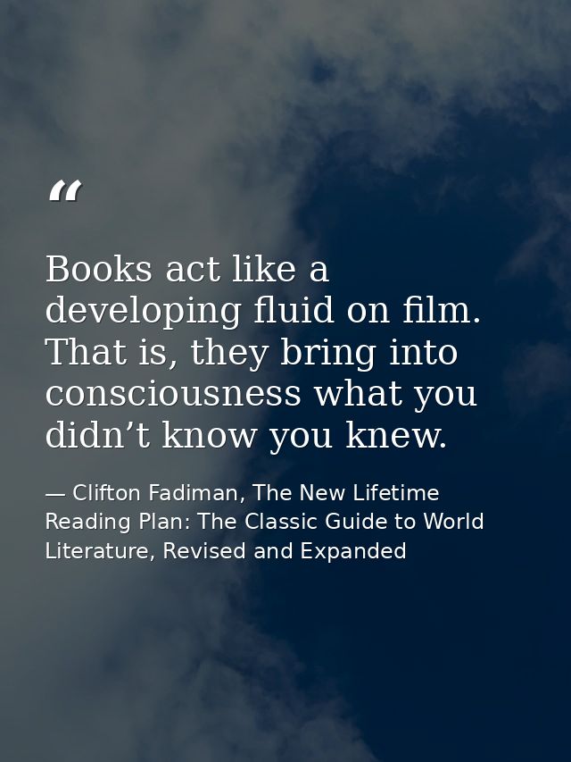 Books act like a developing fluid on film. That is, they bring into consciousness what you didn’t know you knew. — Clifton Fadiman, The New Lifetime Reading Plan: The Classic Guide to World Literature, Revised and Expanded
