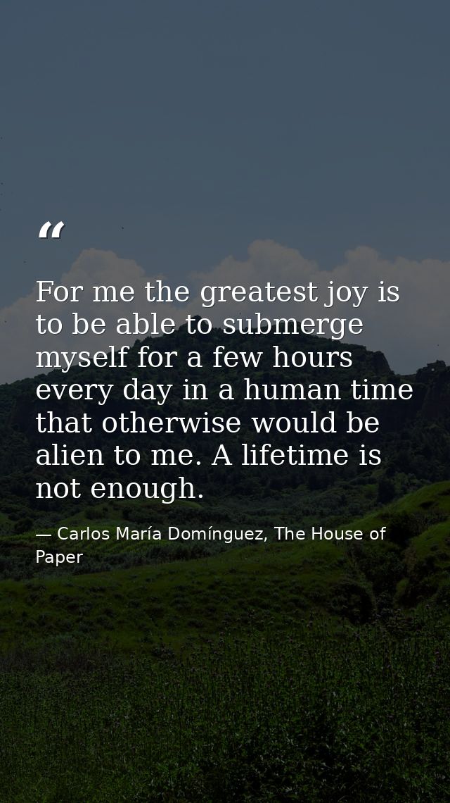 For me the greatest joy is to be able to submerge myself for a few hours every day in a human time that otherwise would  — Carlos María Domínguez, The House of Paper