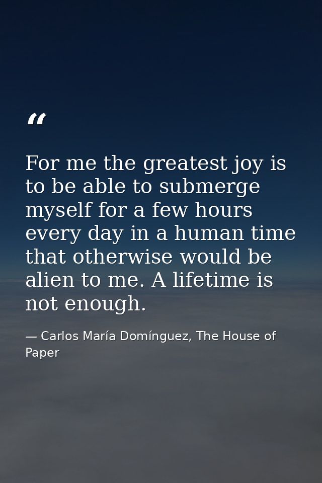 For me the greatest joy is to be able to submerge myself for a few hours every day in a human time that otherwise would  — Carlos María Domínguez, The House of Paper