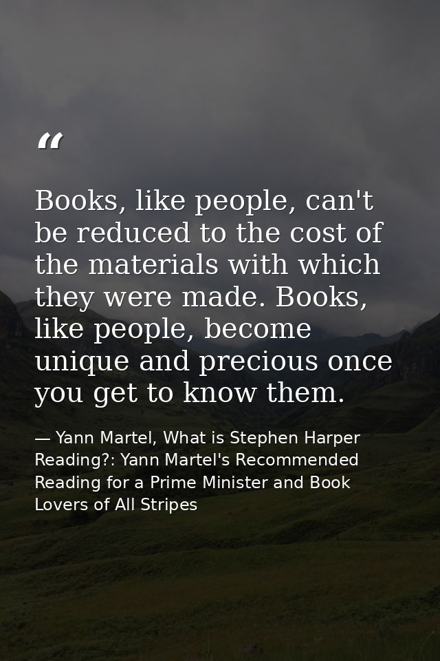 Books, like people, can't be reduced to the cost of the materials with which they were made. Books, like people, become  — Yann Martel, What is Stephen Harper Reading?: Yann Martel's Recommended Reading for a Prime Minister and Book Lovers of All Stripes