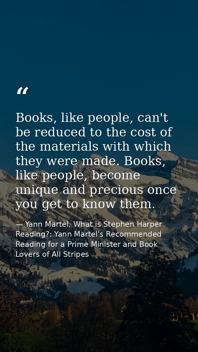 Books, like people, can't be reduced to the cost of the materials with which they were made. Books, like people, become  — Yann Martel, What is Stephen Harper Reading?: Yann Martel's Recommended Reading for a Prime Minister and Book Lovers of All Stripes