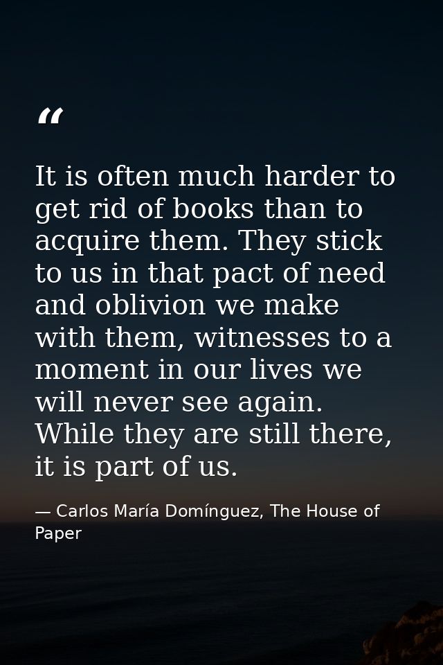 It is often much harder to get rid of books than to acquire them. They stick to us in that pact of need and oblivion we  — Carlos María Domínguez, The House of Paper