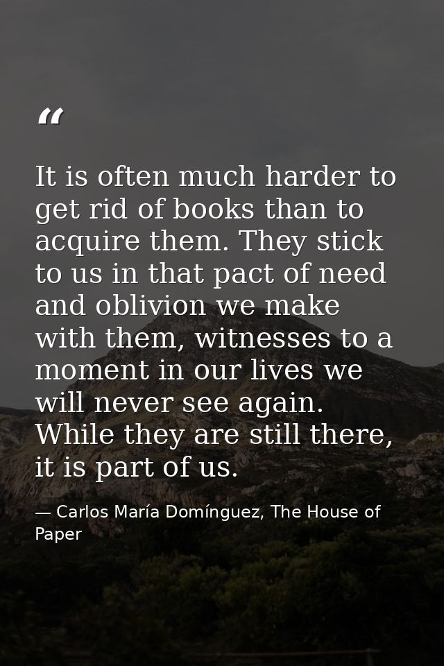 It is often much harder to get rid of books than to acquire them. They stick to us in that pact of need and oblivion we  — Carlos María Domínguez, The House of Paper