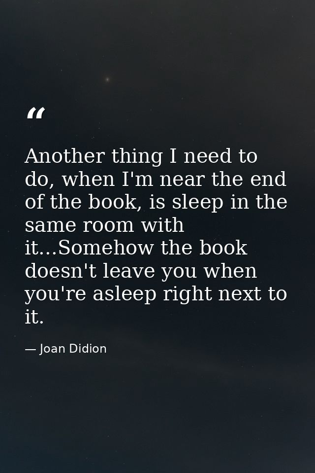Another thing I need to do, when I'm near the end of the book, is sleep in the same room with it...Somehow the book does — Joan Didion