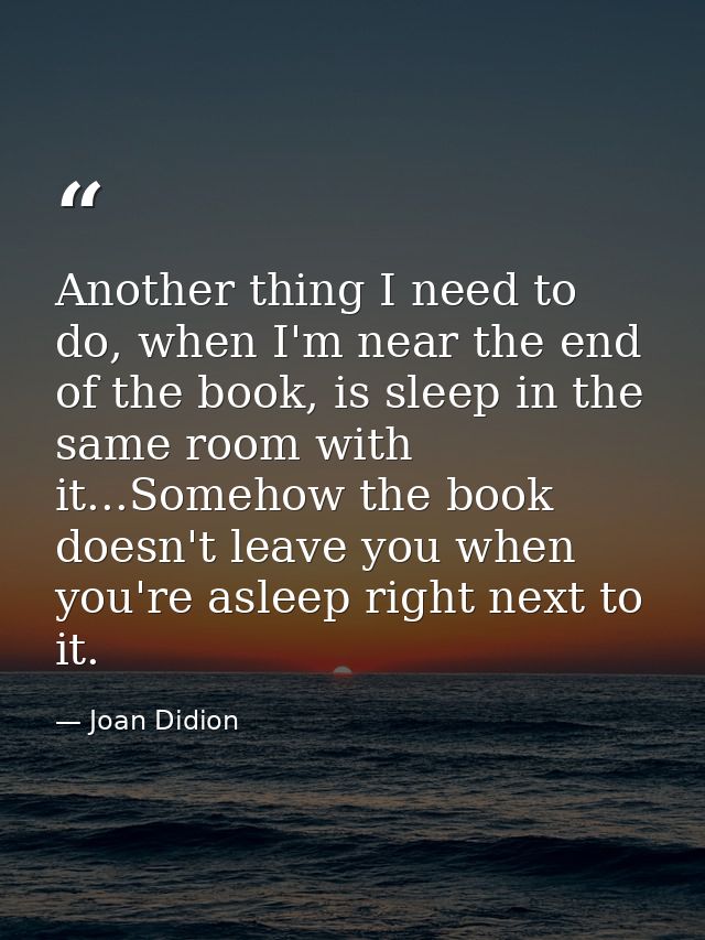 Another thing I need to do, when I'm near the end of the book, is sleep in the same room with it...Somehow the book does — Joan Didion
