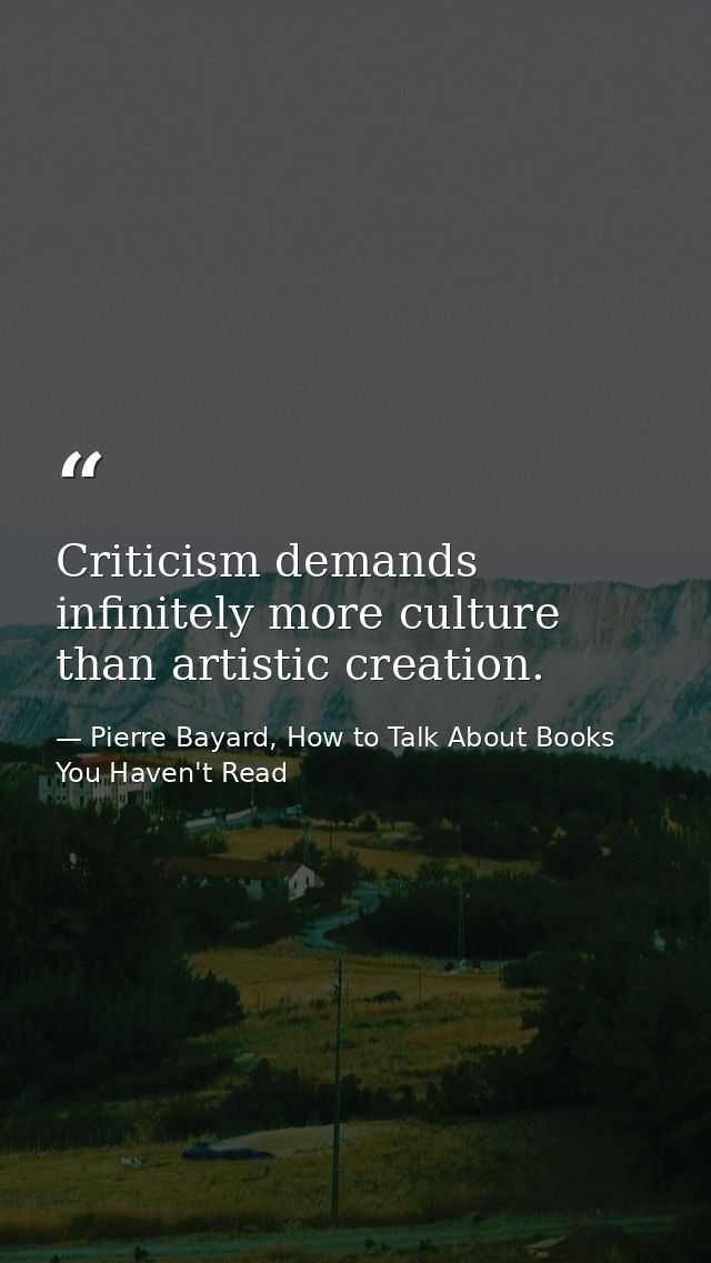Criticism demands infinitely more culture than artistic creation. — Pierre Bayard, How to Talk About Books You Haven't Read