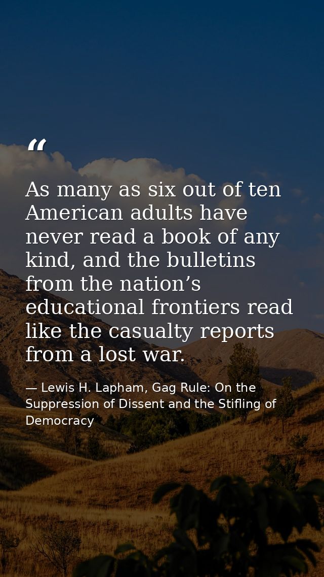 As many as six out of ten American adults have never read a book of any kind, and the bulletins from the nation’s educat — Lewis H. Lapham, Gag Rule: On the Suppression of Dissent and the Stifling of Democracy