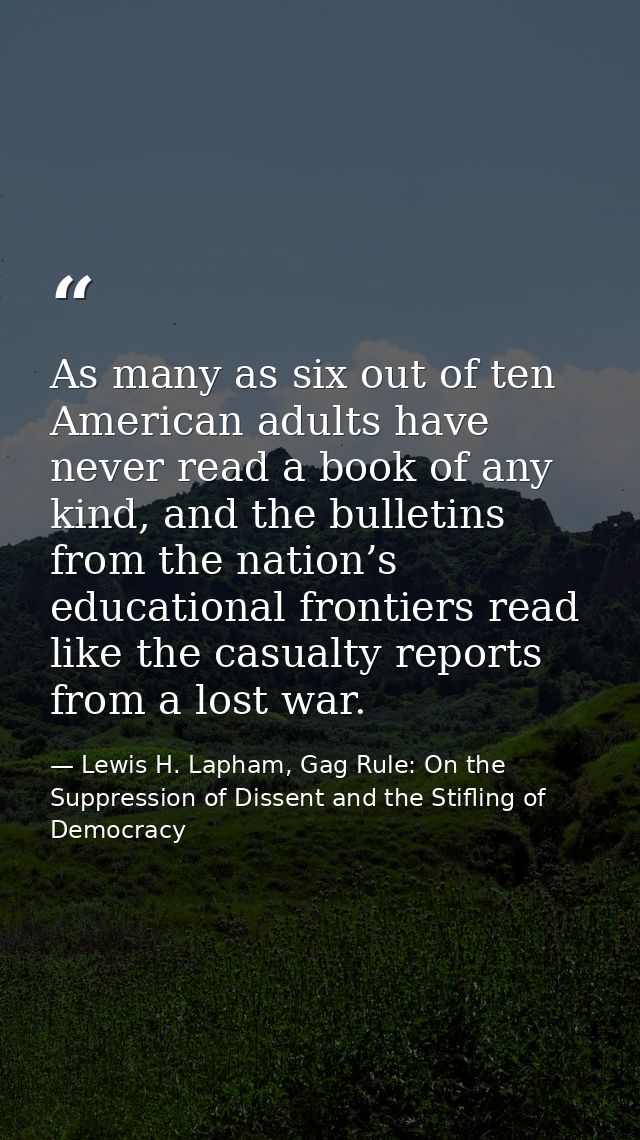 As many as six out of ten American adults have never read a book of any kind, and the bulletins from the nation’s educat — Lewis H. Lapham, Gag Rule: On the Suppression of Dissent and the Stifling of Democracy