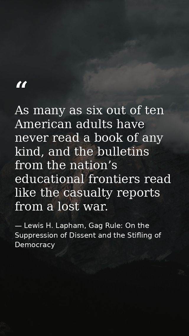 As many as six out of ten American adults have never read a book of any kind, and the bulletins from the nation’s educat — Lewis H. Lapham, Gag Rule: On the Suppression of Dissent and the Stifling of Democracy