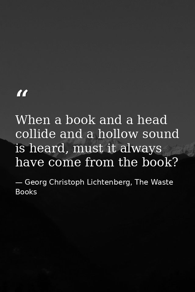 When a book and a head collide and a hollow sound is heard, must it always have come from the book? — Georg Christoph Lichtenberg, The Waste Books
