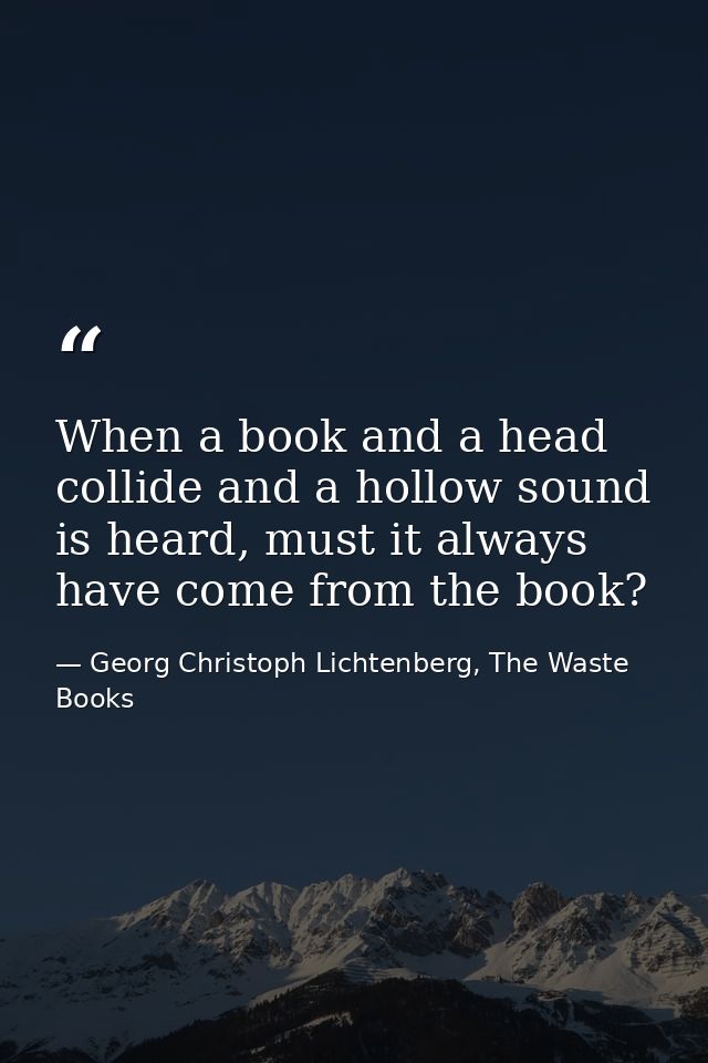 When a book and a head collide and a hollow sound is heard, must it always have come from the book? — Georg Christoph Lichtenberg, The Waste Books