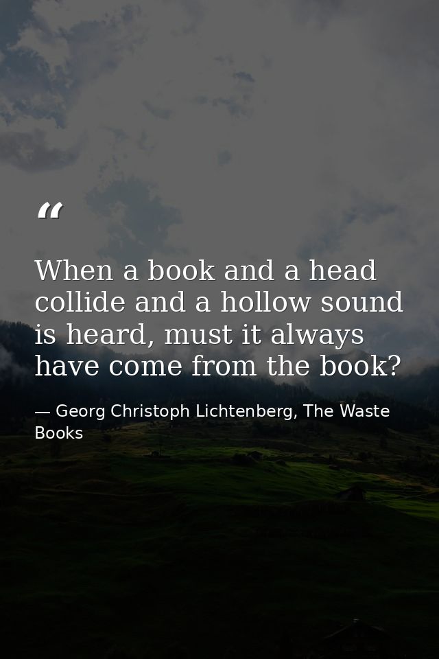 When a book and a head collide and a hollow sound is heard, must it always have come from the book? — Georg Christoph Lichtenberg, The Waste Books