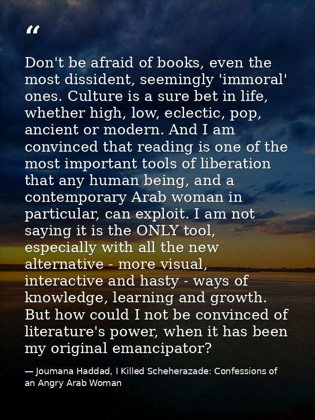 Don't be afraid of books, even the most dissident, seemingly 'immoral' ones. Culture is a sure bet in life, whether high — Joumana Haddad, I Killed Scheherazade: Confessions of an Angry Arab Woman