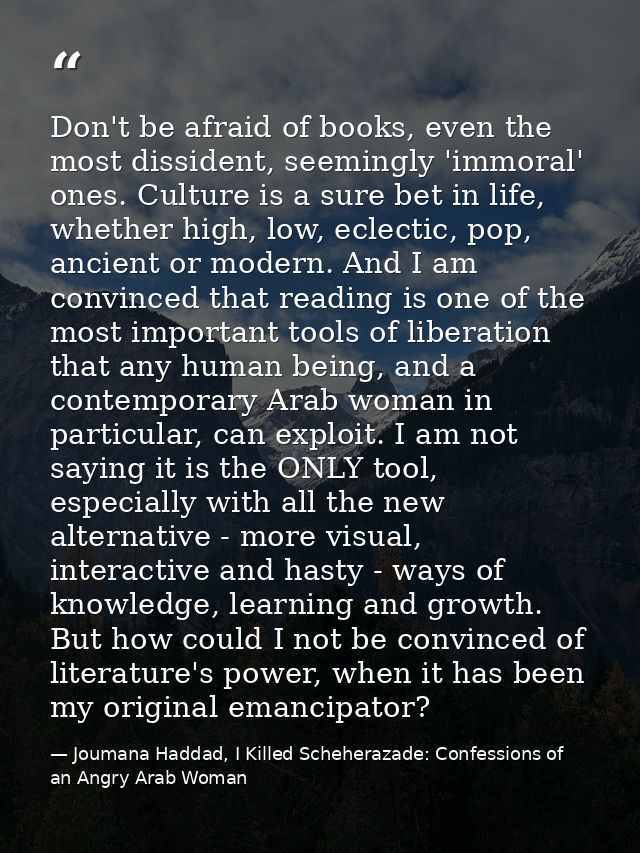 Don't be afraid of books, even the most dissident, seemingly 'immoral' ones. Culture is a sure bet in life, whether high — Joumana Haddad, I Killed Scheherazade: Confessions of an Angry Arab Woman