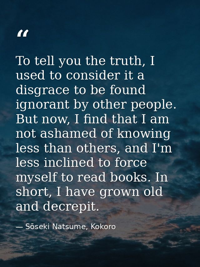 To tell you the truth, I used to consider it a disgrace to be found ignorant by other people. But now, I find that I am  — Sōseki Natsume, Kokoro
