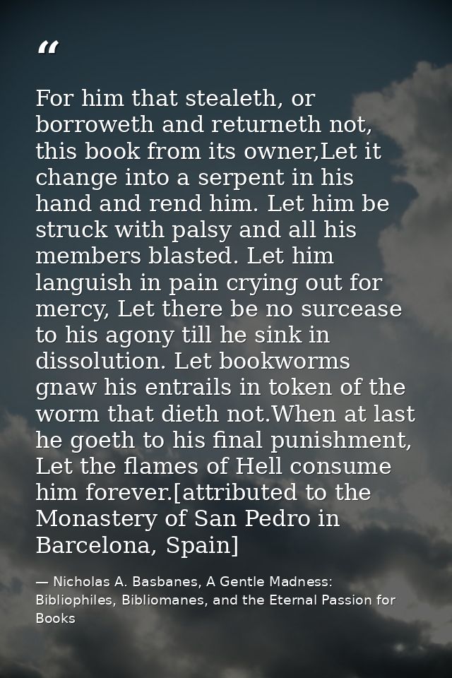 For him that stealeth, or borroweth and returneth not, this book from its owner,Let it change into a serpent in his hand — Nicholas A. Basbanes, A Gentle Madness: Bibliophiles, Bibliomanes, and the Eternal Passion for Books