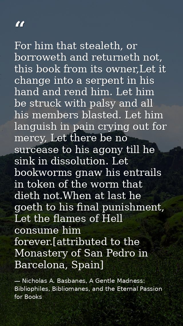 For him that stealeth, or borroweth and returneth not, this book from its owner,Let it change into a serpent in his hand — Nicholas A. Basbanes, A Gentle Madness: Bibliophiles, Bibliomanes, and the Eternal Passion for Books