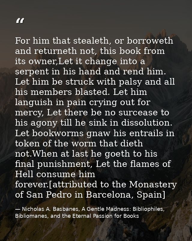 For him that stealeth, or borroweth and returneth not, this book from its owner,Let it change into a serpent in his hand — Nicholas A. Basbanes, A Gentle Madness: Bibliophiles, Bibliomanes, and the Eternal Passion for Books
