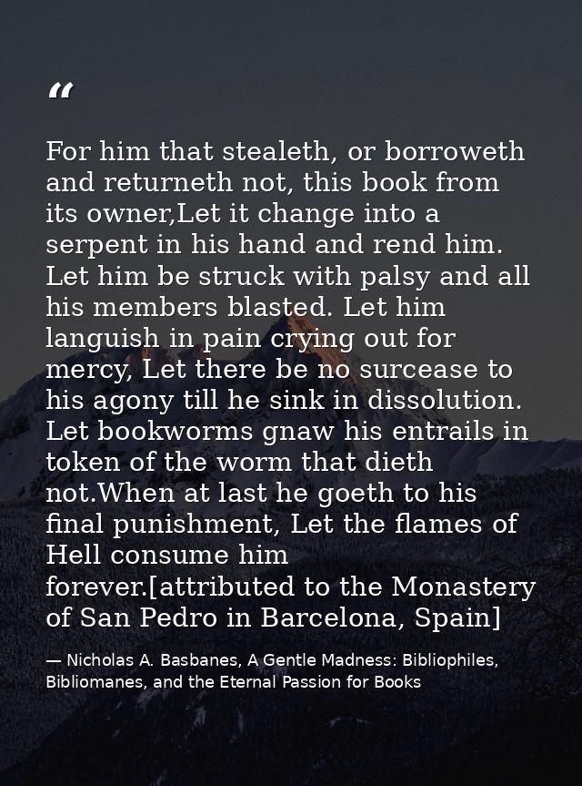 For him that stealeth, or borroweth and returneth not, this book from its owner,Let it change into a serpent in his hand — Nicholas A. Basbanes, A Gentle Madness: Bibliophiles, Bibliomanes, and the Eternal Passion for Books