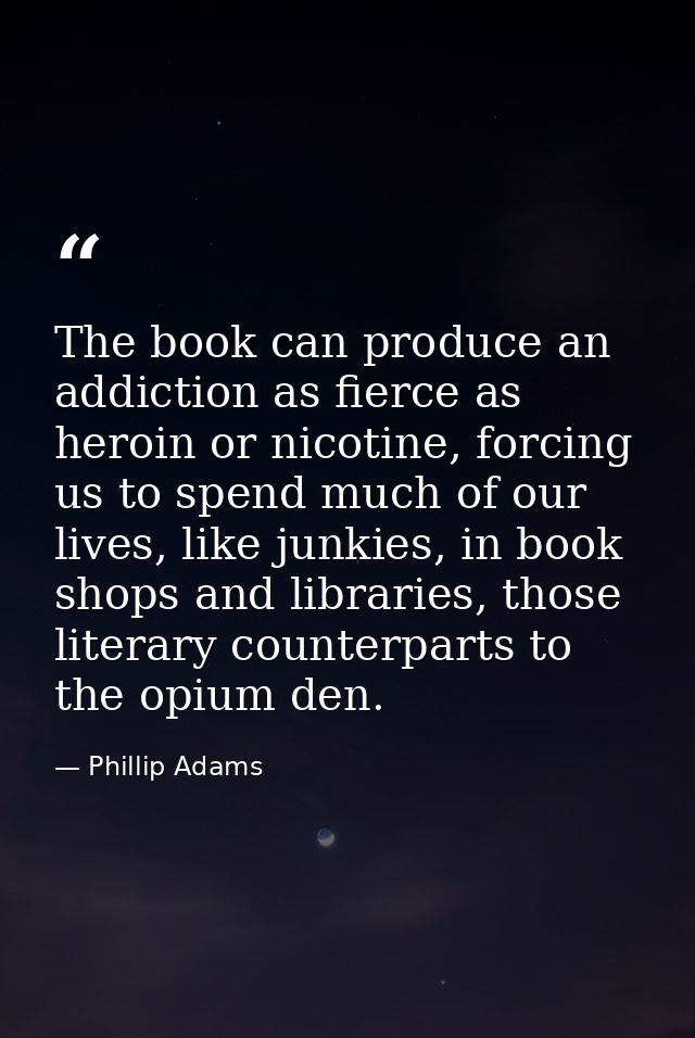 The book can produce an addiction as fierce as heroin or nicotine, forcing us to spend much of our lives, like junkies,  — Phillip Adams