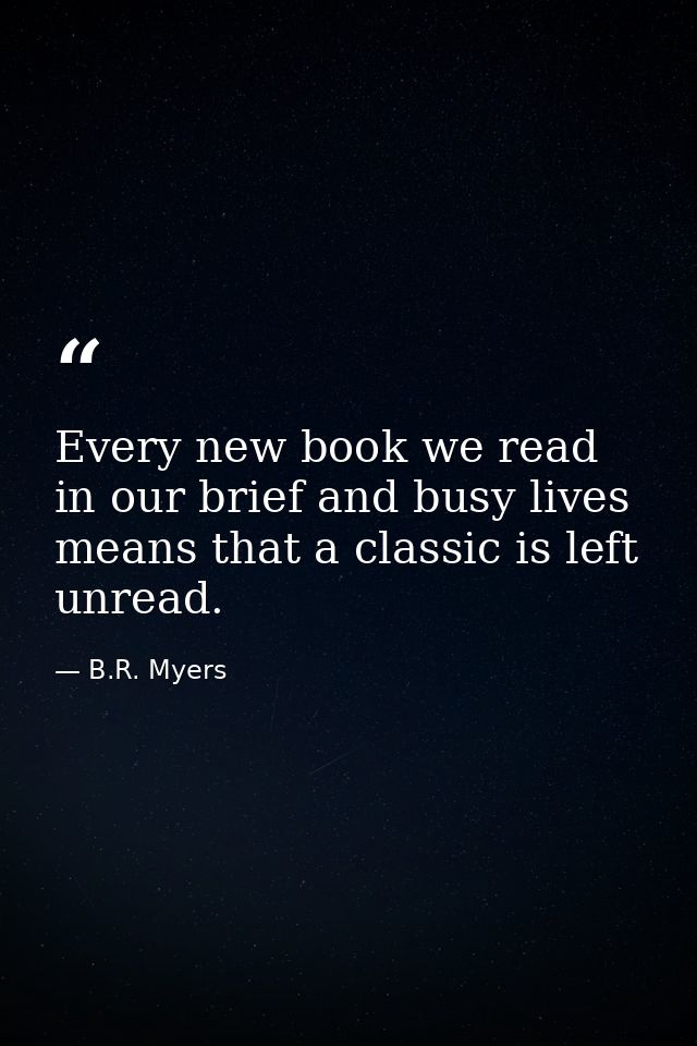 Every new book we read in our brief and busy lives means that a classic is left unread. — B.R. Myers