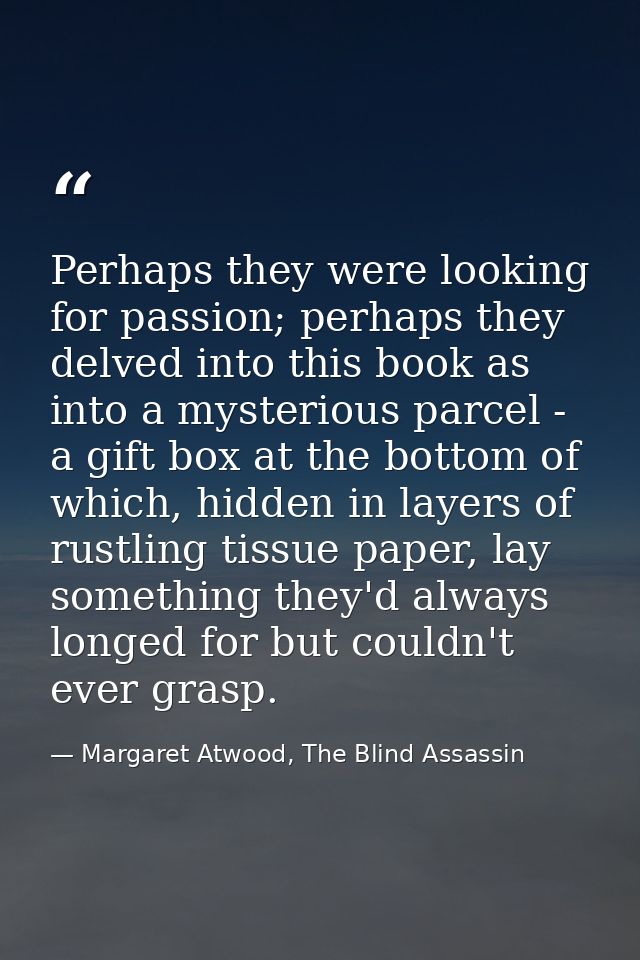 Perhaps they were looking for passion; perhaps they delved into this book as into a mysterious parcel - a gift box at th — Margaret Atwood, The Blind Assassin