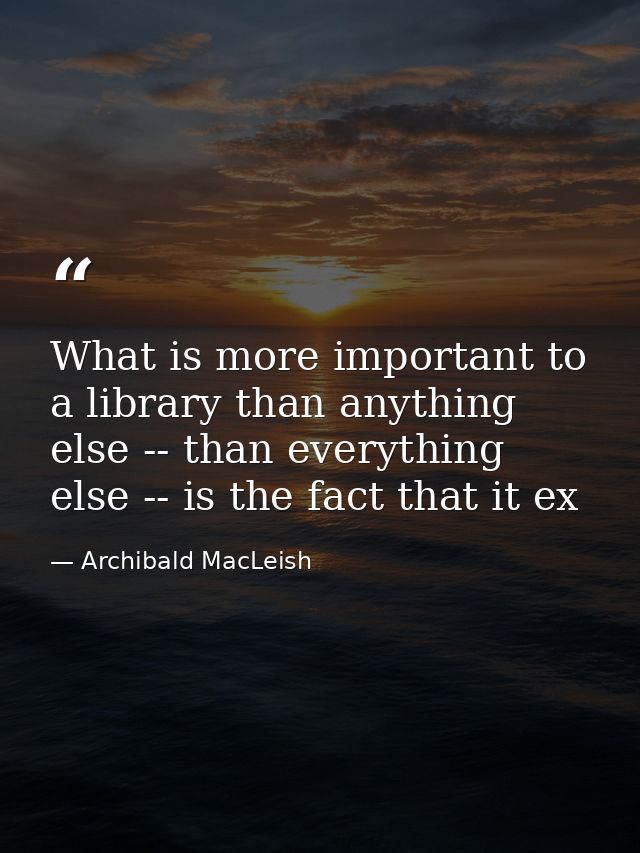 What is more important to a library than anything else -- than everything else -- is the fact that it ex — Archibald MacLeish