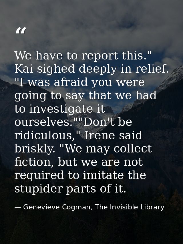 We have to report this." Kai sighed deeply in relief. "I was afraid you were going to say that we had to investigate it  — Genevieve Cogman, The Invisible Library