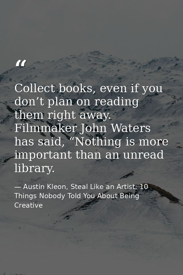 Collect books, even if you don’t plan on reading them right away. Filmmaker John Waters has said, “Nothing is more impor — Austin Kleon, Steal Like an Artist: 10 Things Nobody Told You About Being Creative