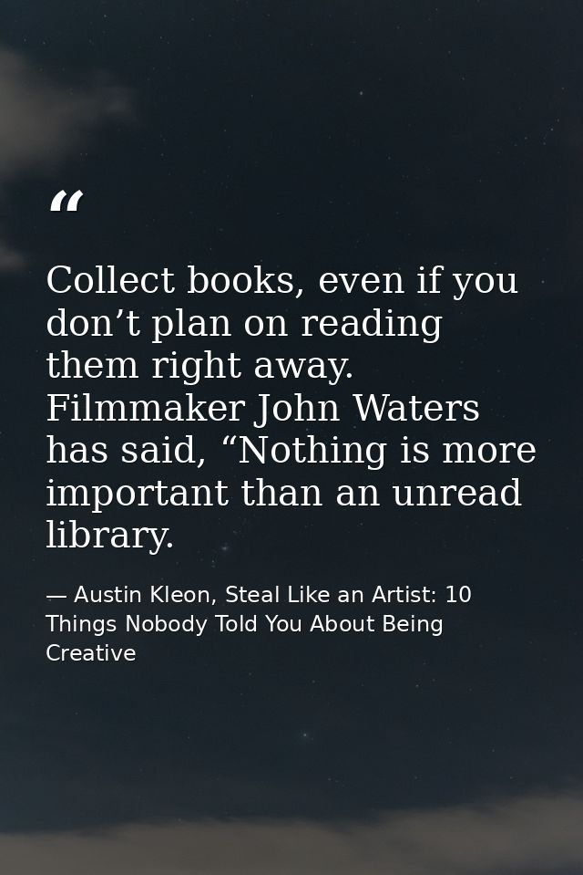 Collect books, even if you don’t plan on reading them right away. Filmmaker John Waters has said, “Nothing is more impor — Austin Kleon, Steal Like an Artist: 10 Things Nobody Told You About Being Creative